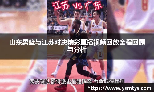 山东男篮与江苏对决精彩直播视频回放全程回顾与分析