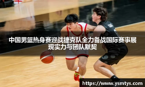 中国男篮热身赛迎战捷克队全力备战国际赛事展现实力与团队默契